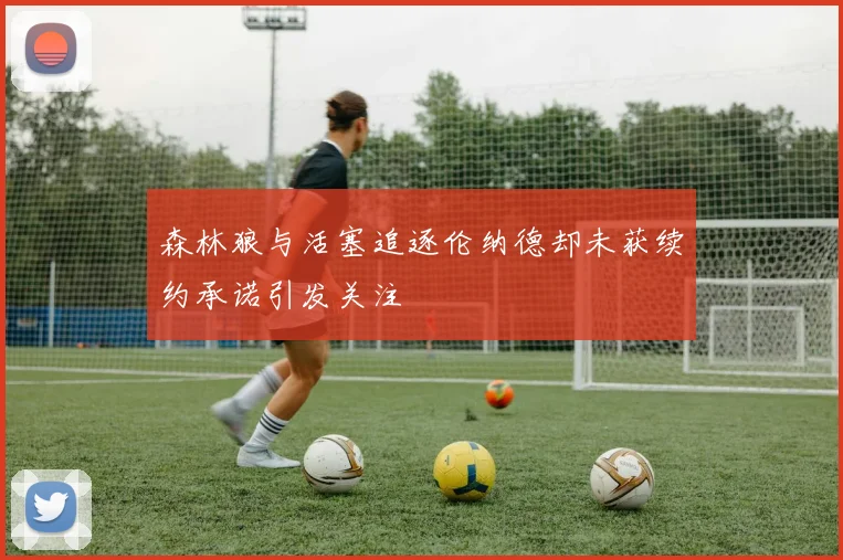 森林狼与活塞追逐伦纳德却未获续约承诺引发关注