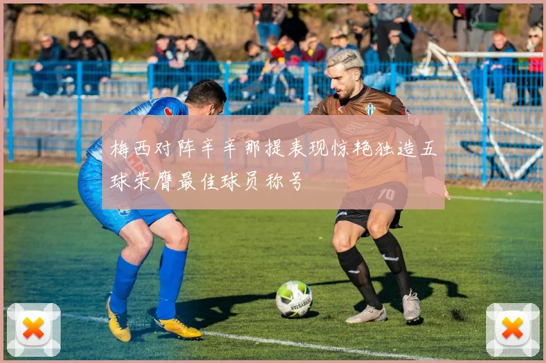 梅西对阵辛辛那提表现惊艳独造五球荣膺最佳球员称号