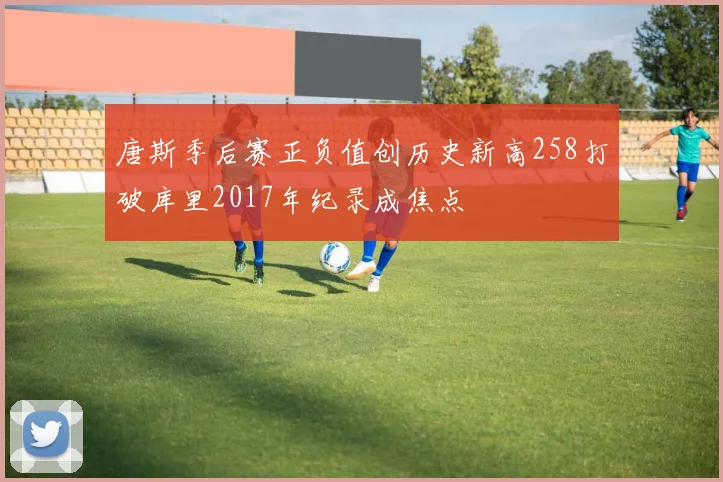 唐斯季后赛正负值创历史新高258打破库里2017年纪录成焦点