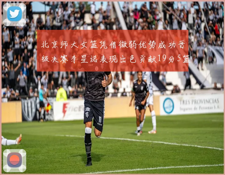北京师大女篮凭借微弱优势成功晋级决赛李星诺表现出色贡献19分5篮板