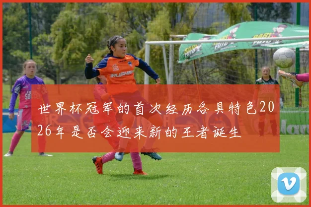 世界杯冠军的首次经历各具特色2026年是否会迎来新的王者诞生