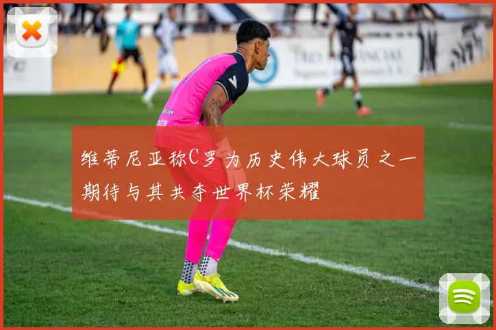 维蒂尼亚称C罗为历史伟大球员之一期待与其共夺世界杯荣耀