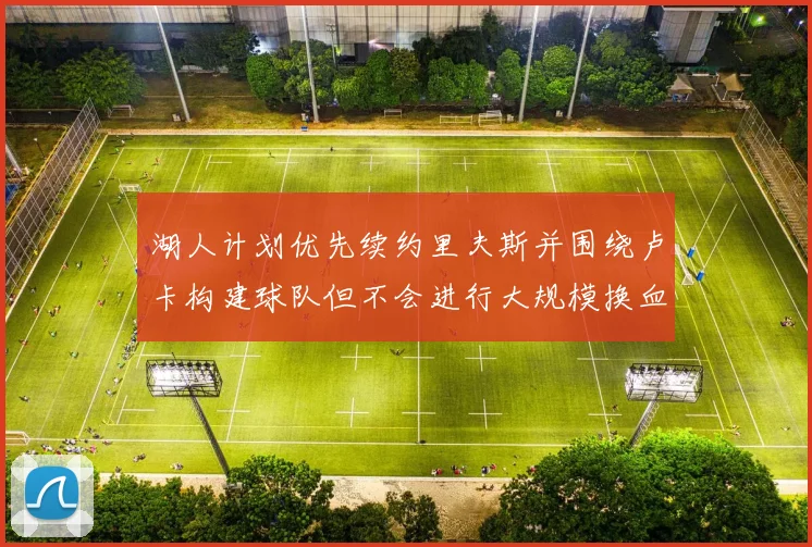 湖人计划优先续约里夫斯并围绕卢卡构建球队但不会进行大规模换血