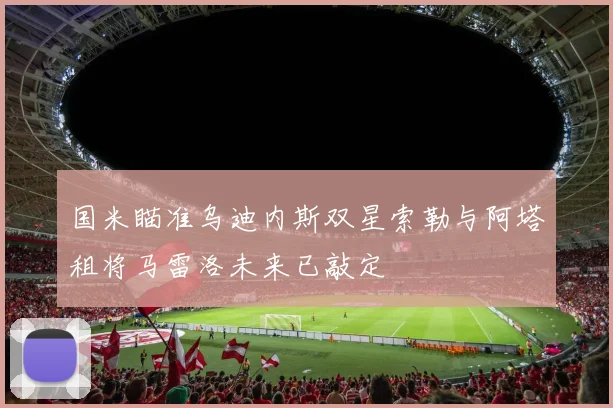 国米瞄准乌迪内斯双星索勒与阿塔租将马雷洛未来已敲定
