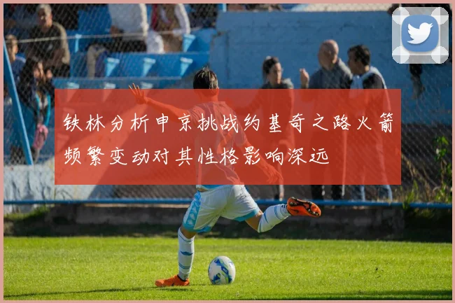 铁林分析申京挑战约基奇之路火箭频繁变动对其性格影响深远