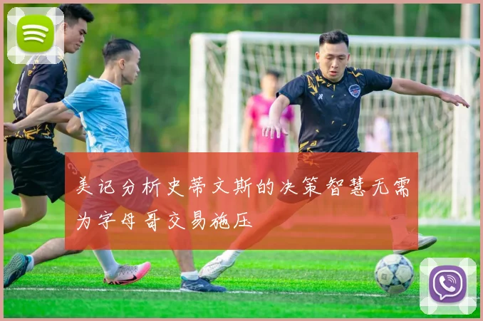 美记分析史蒂文斯的决策智慧无需为字母哥交易施压