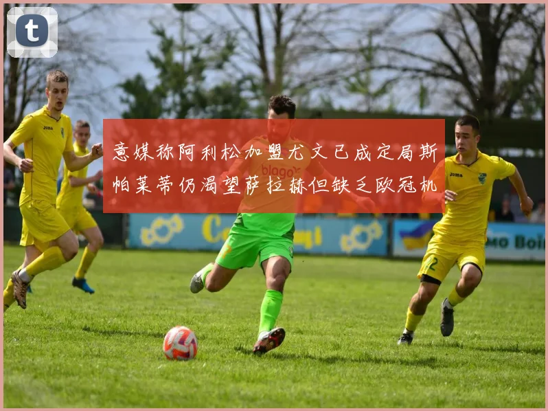 意媒称阿利松加盟尤文已成定局斯帕莱蒂仍渴望萨拉赫但缺乏欧冠机会