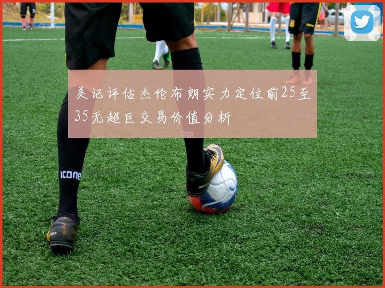 美记评估杰伦布朗实力定位前25至35无超巨交易价值分析