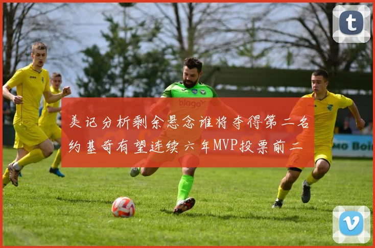 美记分析剩余悬念谁将夺得第二名约基奇有望连续六年MVP投票前二