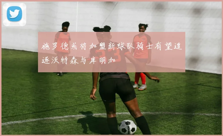施罗德或将加盟新球队骑士有望追逐沃特森与库明加
