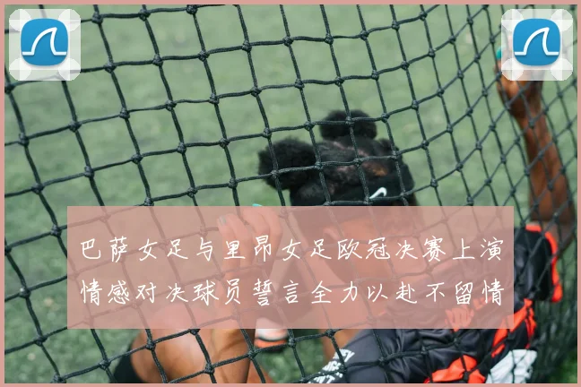 巴萨女足与里昂女足欧冠决赛上演情感对决球员誓言全力以赴不留情面