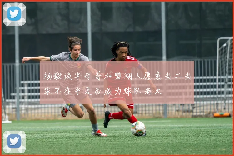 杨毅谈字母哥加盟湖人愿意当二当家不在乎是否成为球队老大