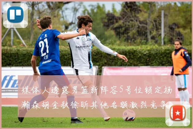 媒体人透露男篮新阵容5号位锁定杨瀚森胡金秋徐昕其他名额激烈竞争