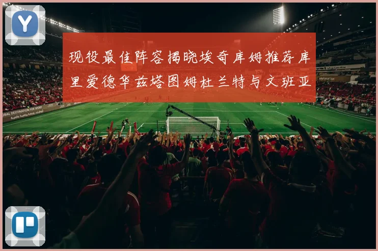 现役最佳阵容揭晓埃奇库姆推荐库里爱德华兹塔图姆杜兰特与文班亚马