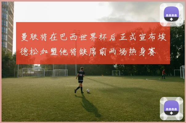 曼联将在巴西世界杯后正式宣布埃德松加盟他将缺席前两场热身赛