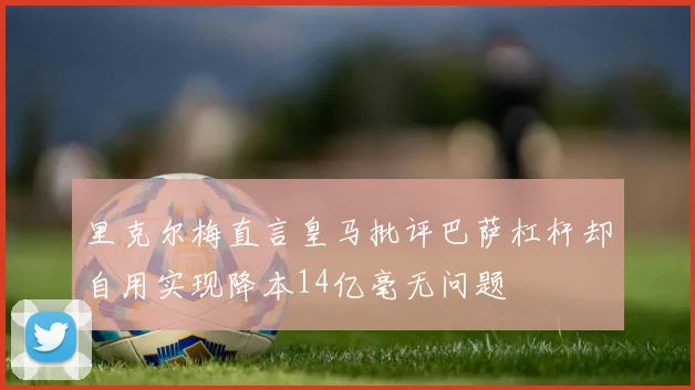 里克尔梅直言皇马批评巴萨杠杆却自用实现降本14亿毫无问题