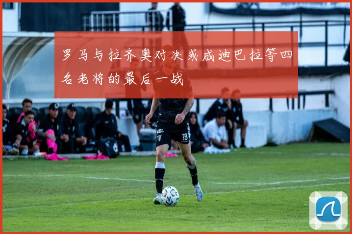 罗马与拉齐奥对决或成迪巴拉等四名老将的最后一战