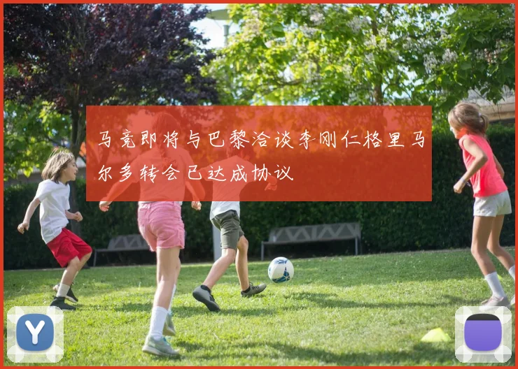 马竞即将与巴黎洽谈李刚仁格里马尔多转会已达成协议