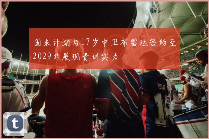国米计划与17岁中卫布雷达签约至2029年展现青训实力