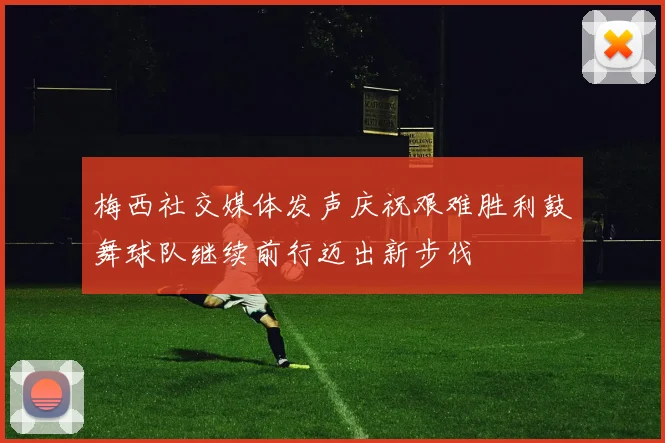 梅西社交媒体发声庆祝艰难胜利鼓舞球队继续前行迈出新步伐