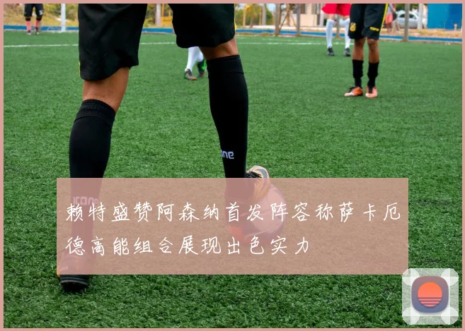 赖特盛赞阿森纳首发阵容称萨卡厄德高能组合展现出色实力