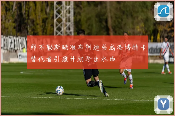那不勒斯瞄准布阿迪或成洛博特卡替代者引援计划浮出水面