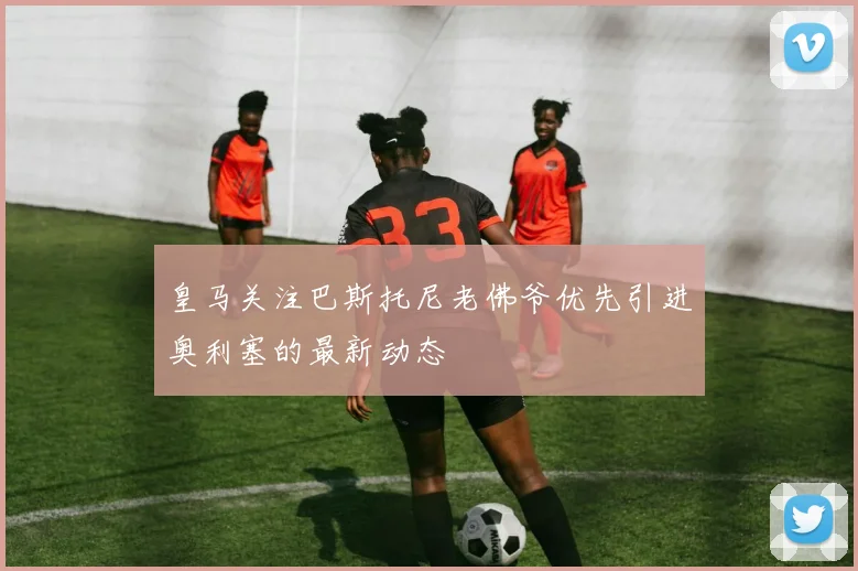 皇马关注巴斯托尼老佛爷优先引进奥利塞的最新动态