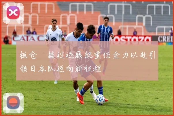 板仓滉接过远藤航重任全力以赴引领日本队迈向新征程