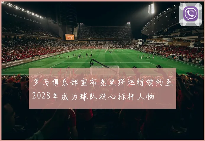 罗马俱乐部宣布克里斯坦特续约至2028年成为球队核心标杆人物