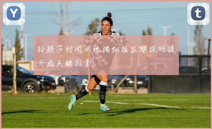 孙颖莎封闭训练揭秘接发球技巧提升成关键因素